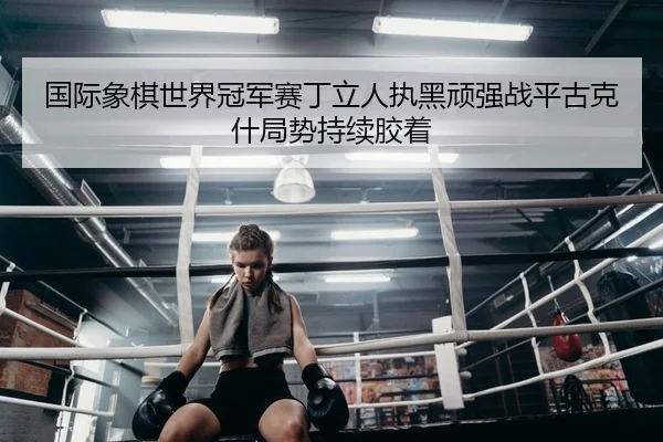 国际象棋世界冠军赛丁立人执黑顽强战平古克什局势持续胶着 | KY
