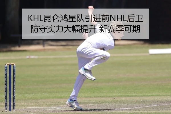 KHL昆仑鸿星队引进前NHL后卫 防守实力大幅提升 新赛季可期